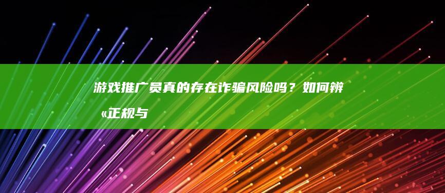 游戏推广员真的存在诈骗风险吗？如何辨别正规与虚假？